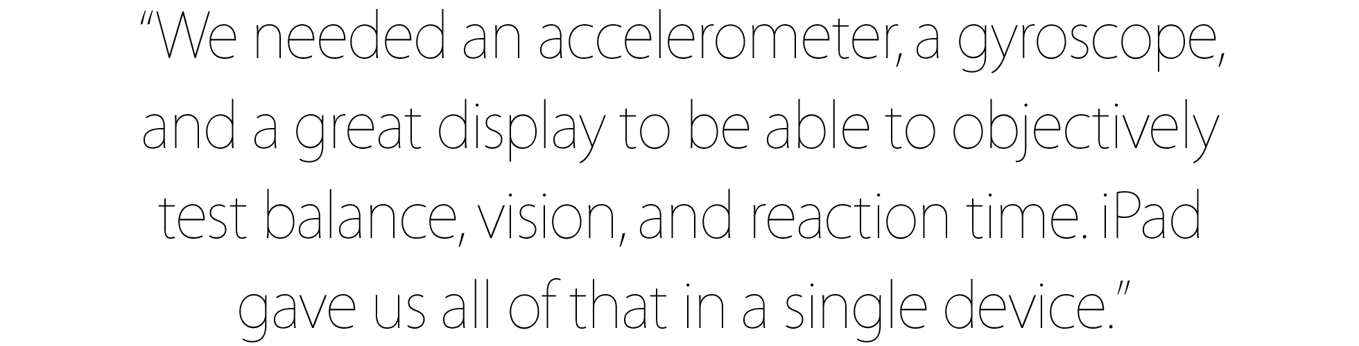 “We needed an accelerometer, a gyroscope, and a great display to be able to objectively test balance, vision, and reaction time. iPad gave us all of that in a single device.”