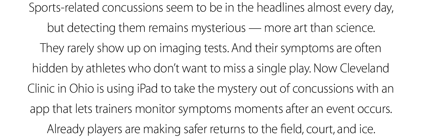 Sports-related concussions seem to be in the headlines almost every day, but detecting them remains mysterious — more art than science.  They rarely show up on imaging tests. And their symptoms are often hidden by athletes who don’t want to miss a single play. Now Cleveland Clinic in Ohio is using iPad to take the mystery out of concussions with an app that lets trainers monitor symptoms moments after an event occurs. Already players are making safer returns to the field, court, and ice.